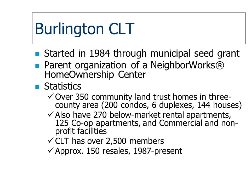 Burlington CLT n Started in 1984 through municipal seed grant n Parent organization of a NeighborWorks® HomeOwnership Center n Statistics Over 350 community land trust homes in three- county area (200 condos, 6 duplexes, 144 houses) Also have 270 below-market rental apartments, 125 Co-op apartments, and Commercial and non- profit facilities CLT has over 2,500 members Approx.
