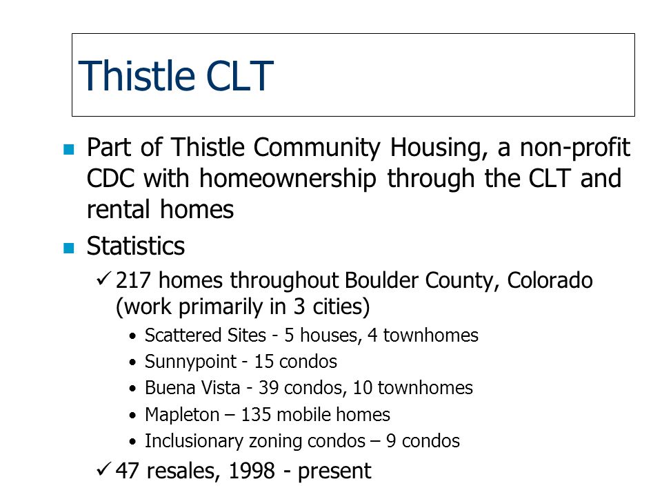 Thistle CLT n Part of Thistle Community Housing, a non-profit CDC with homeownership through the CLT and rental homes n Statistics 217 homes throughout Boulder County, Colorado (work primarily in 3 cities) Scattered Sites - 5 houses, 4 townhomes Sunnypoint - 15 condos Buena Vista - 39 condos, 10 townhomes Mapleton – 135 mobile homes Inclusionary zoning condos – 9 condos 47 resales, present
