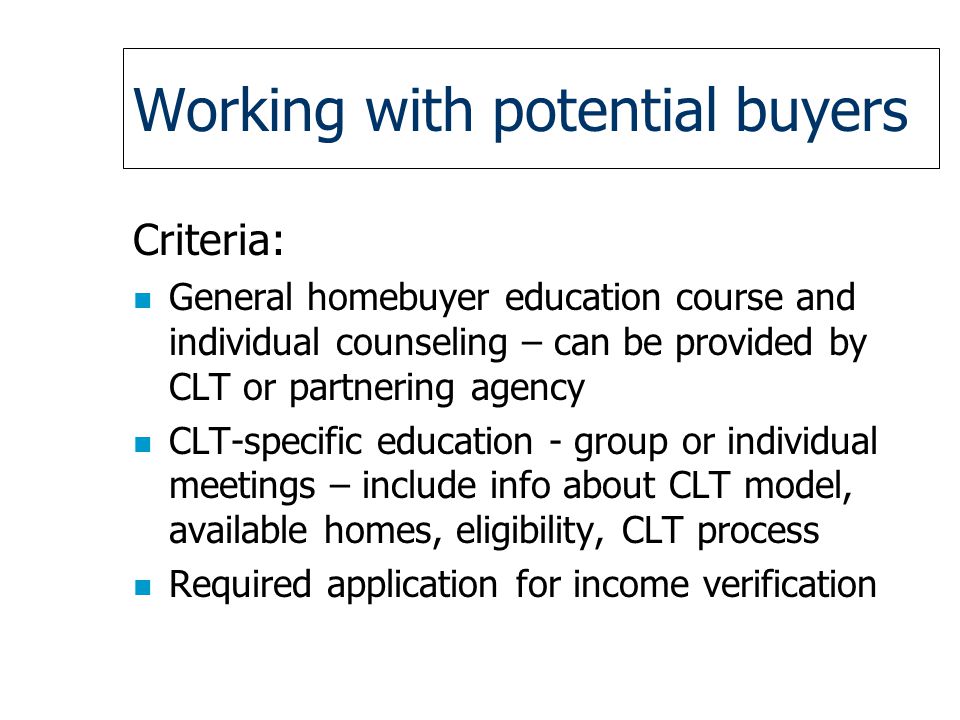 Working with potential buyers Criteria: n General homebuyer education course and individual counseling – can be provided by CLT or partnering agency n CLT-specific education - group or individual meetings – include info about CLT model, available homes, eligibility, CLT process n Required application for income verification