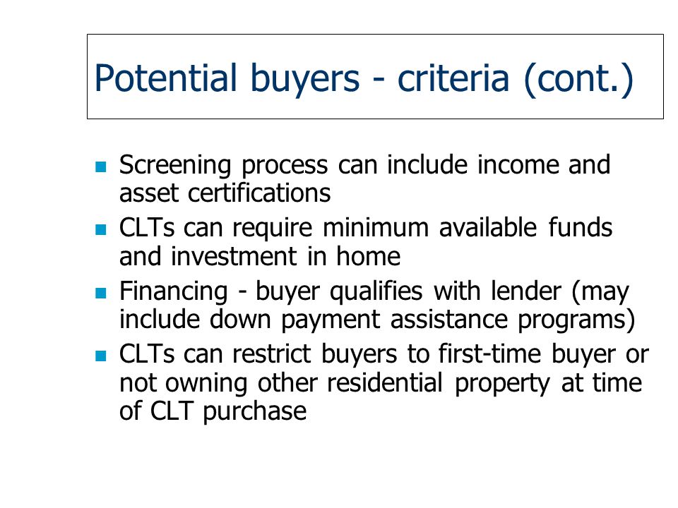 Potential buyers - criteria (cont.) n Screening process can include income and asset certifications n CLTs can require minimum available funds and investment in home n Financing - buyer qualifies with lender (may include down payment assistance programs) n CLTs can restrict buyers to first-time buyer or not owning other residential property at time of CLT purchase