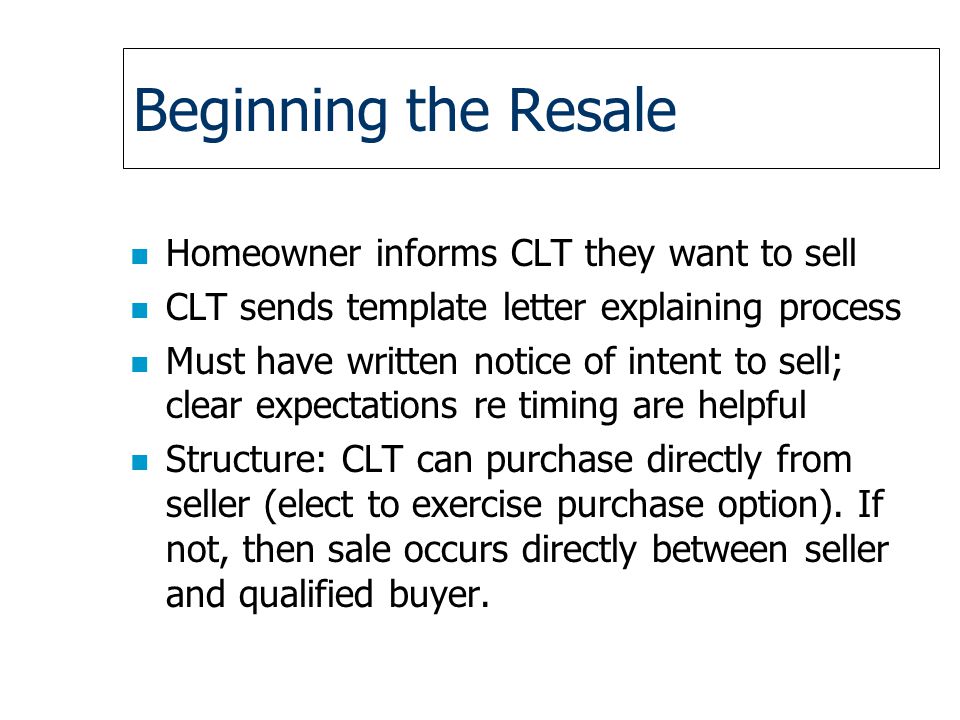 Beginning the Resale n Homeowner informs CLT they want to sell n CLT sends template letter explaining process n Must have written notice of intent to sell; clear expectations re timing are helpful n Structure: CLT can purchase directly from seller (elect to exercise purchase option).