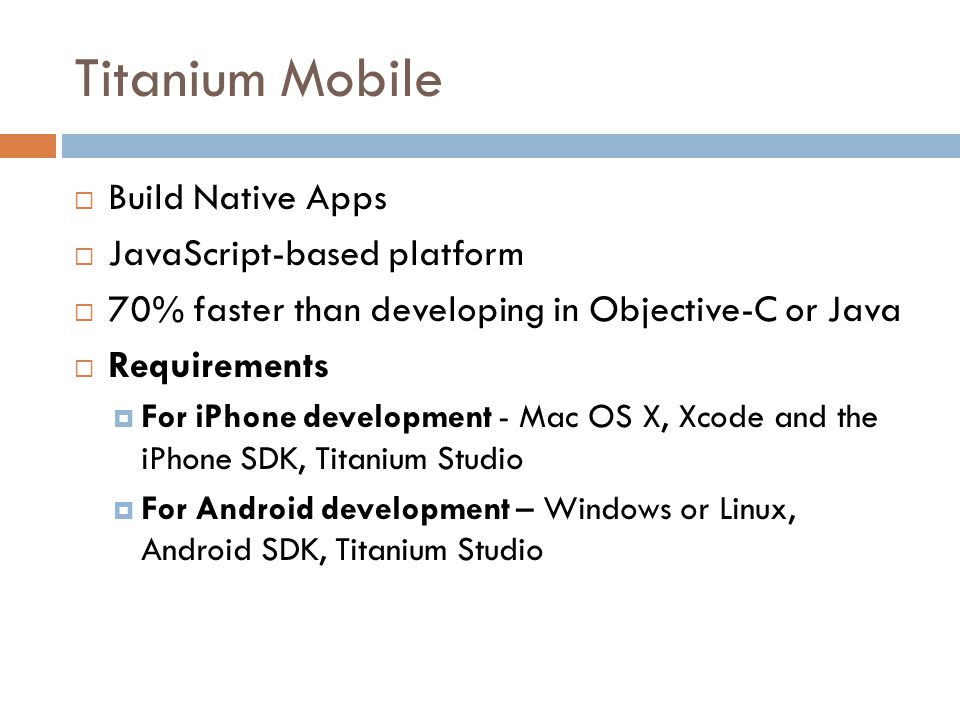 Titanium Mobile  Build Native Apps  JavaScript-based platform  70% faster than developing in Objective-C or Java  Requirements  For iPhone development - Mac OS X, Xcode and the iPhone SDK, Titanium Studio  For Android development – Windows or Linux, Android SDK, Titanium Studio