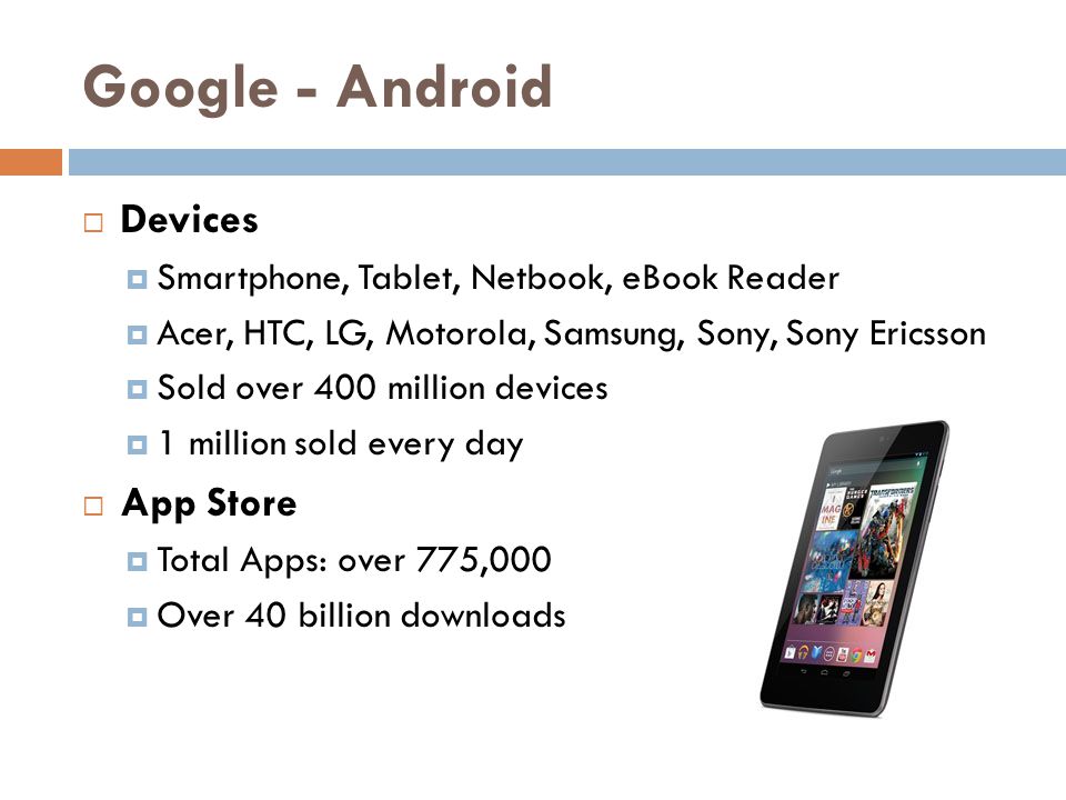 Google - Android  Devices  Smartphone, Tablet, Netbook, eBook Reader  Acer, HTC, LG, Motorola, Samsung, Sony, Sony Ericsson  Sold over 400 million devices  1 million sold every day  App Store  Total Apps: over 775,000  Over 40 billion downloads