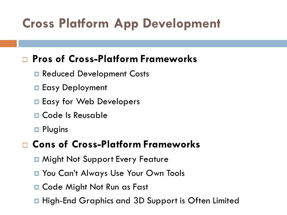 Cross Platform App Development  Pros of Cross-Platform Frameworks  Reduced Development Costs  Easy Deployment  Easy for Web Developers  Code Is Reusable  Plugins  Cons of Cross-Platform Frameworks  Might Not Support Every Feature  You Can’t Always Use Your Own Tools  Code Might Not Run as Fast  High-End Graphics and 3D Support is Often Limited
