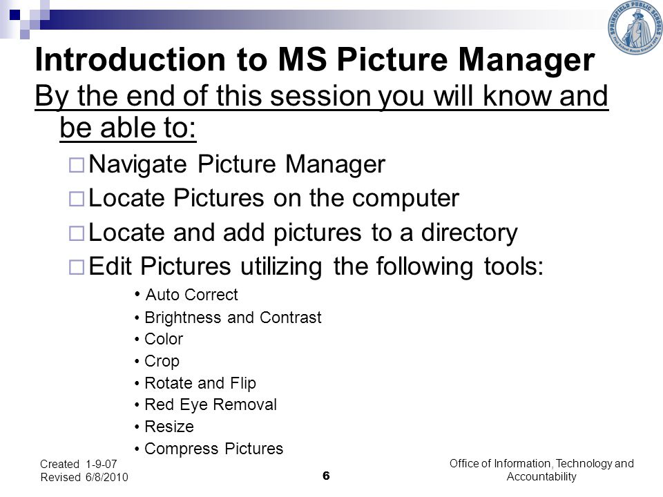 6 Office of Information, Technology and Accountability 6 Created Revised 6/8/2010 Introduction to MS Picture Manager By the end of this session you will know and be able to:  Navigate Picture Manager  Locate Pictures on the computer  Locate and add pictures to a directory  Edit Pictures utilizing the following tools: Auto Correct Brightness and Contrast Color Crop Rotate and Flip Red Eye Removal Resize Compress Pictures