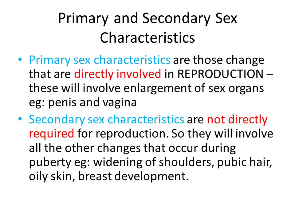 Primary and Secondary Sex Characteristics Primary sex characteristics are those change that are directly involved in REPRODUCTION – these will involve enlargement of sex organs eg: penis and vagina Secondary sex characteristics are not directly required for reproduction.