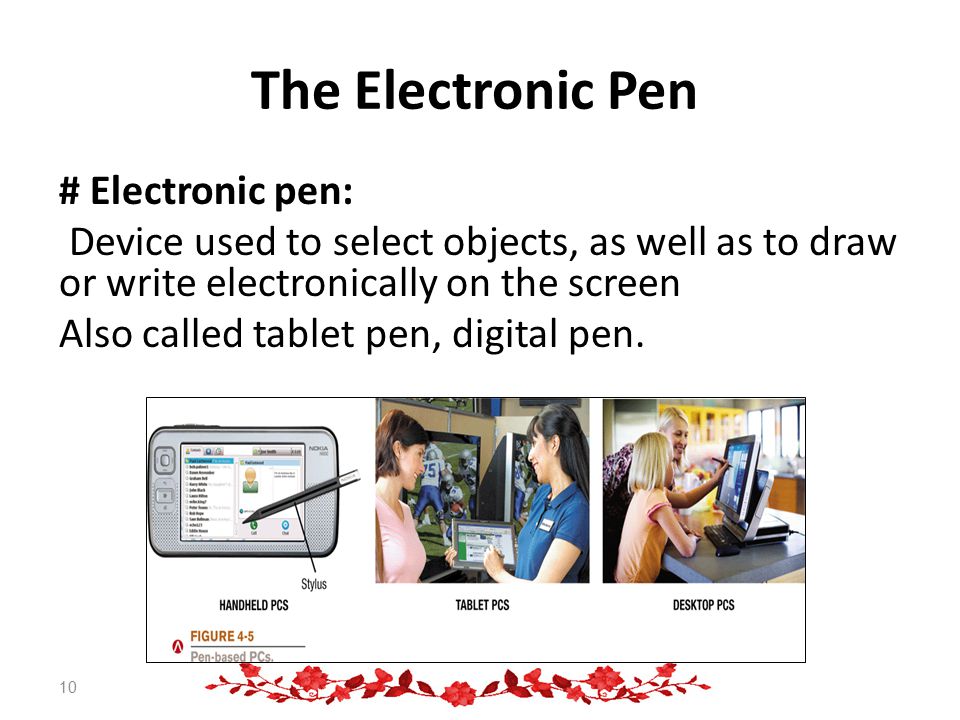 The Electronic Pen # Electronic pen: Device used to select objects, as well as to draw or write electronically on the screen Also called tablet pen, digital pen.