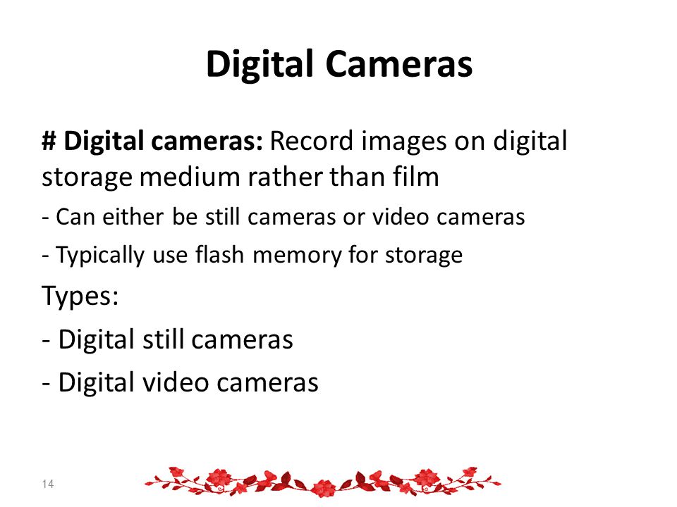Digital Cameras # Digital cameras: Record images on digital storage medium rather than film - Can either be still cameras or video cameras - Typically use flash memory for storage Types: - Digital still cameras - Digital video cameras 14