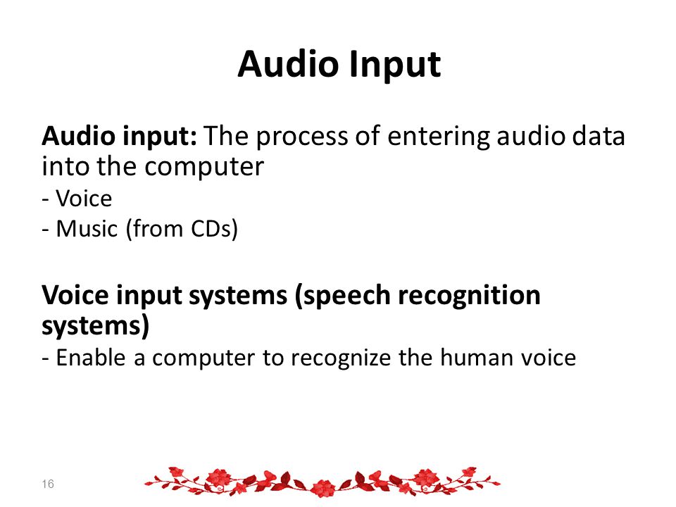 Audio Input Audio input: The process of entering audio data into the computer - Voice - Music (from CDs) Voice input systems (speech recognition systems) - Enable a computer to recognize the human voice 16