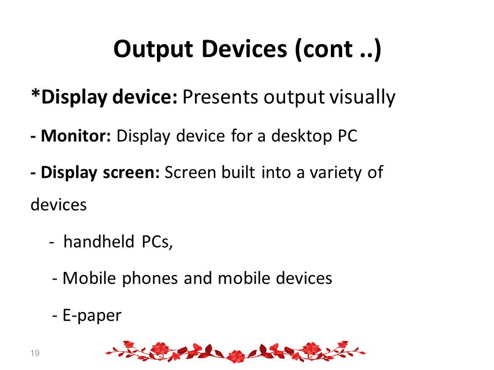 Output Devices (cont..) *Display device: Presents output visually - Monitor: Display device for a desktop PC - Display screen: Screen built into a variety of devices - handheld PCs, - Mobile phones and mobile devices - E-paper 19