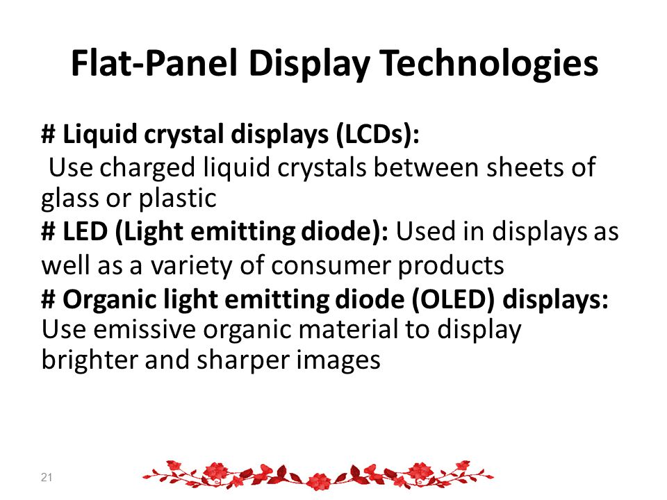 Flat-Panel Display Technologies # Liquid crystal displays (LCDs): Use charged liquid crystals between sheets of glass or plastic # LED (Light emitting diode): Used in displays as well as a variety of consumer products # Organic light emitting diode (OLED) displays: Use emissive organic material to display brighter and sharper images 21