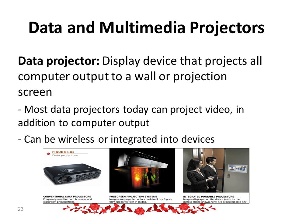 Data and Multimedia Projectors Data projector: Display device that projects all computer output to a wall or projection screen - Most data projectors today can project video, in addition to computer output - Can be wireless or integrated into devices 23
