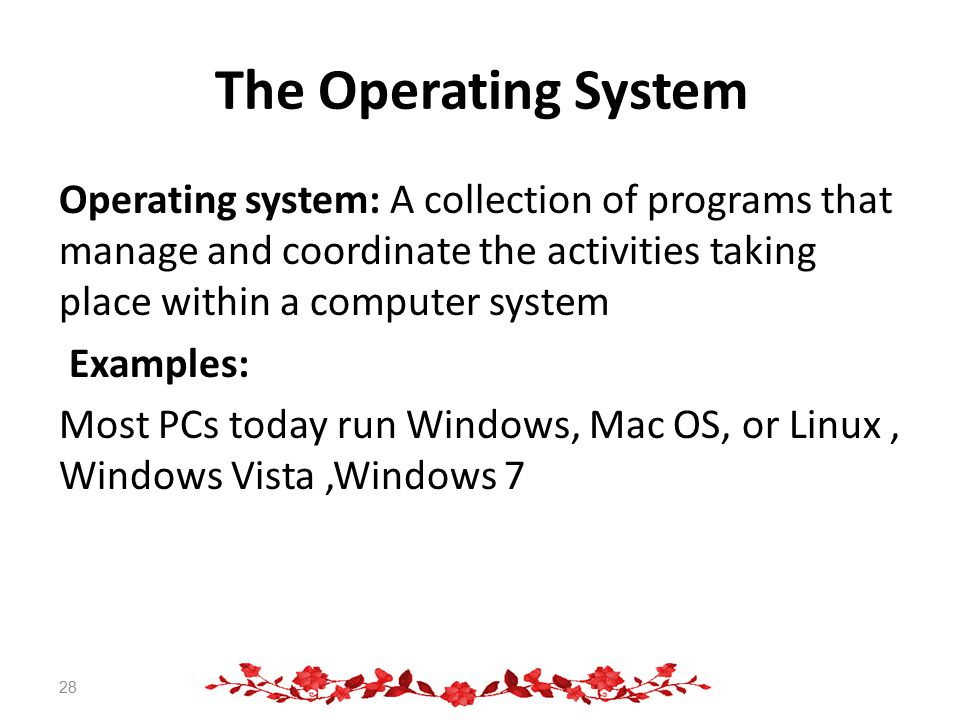The Operating System Operating system: A collection of programs that manage and coordinate the activities taking place within a computer system Examples: Most PCs today run Windows, Mac OS, or Linux, Windows Vista,Windows 7 28