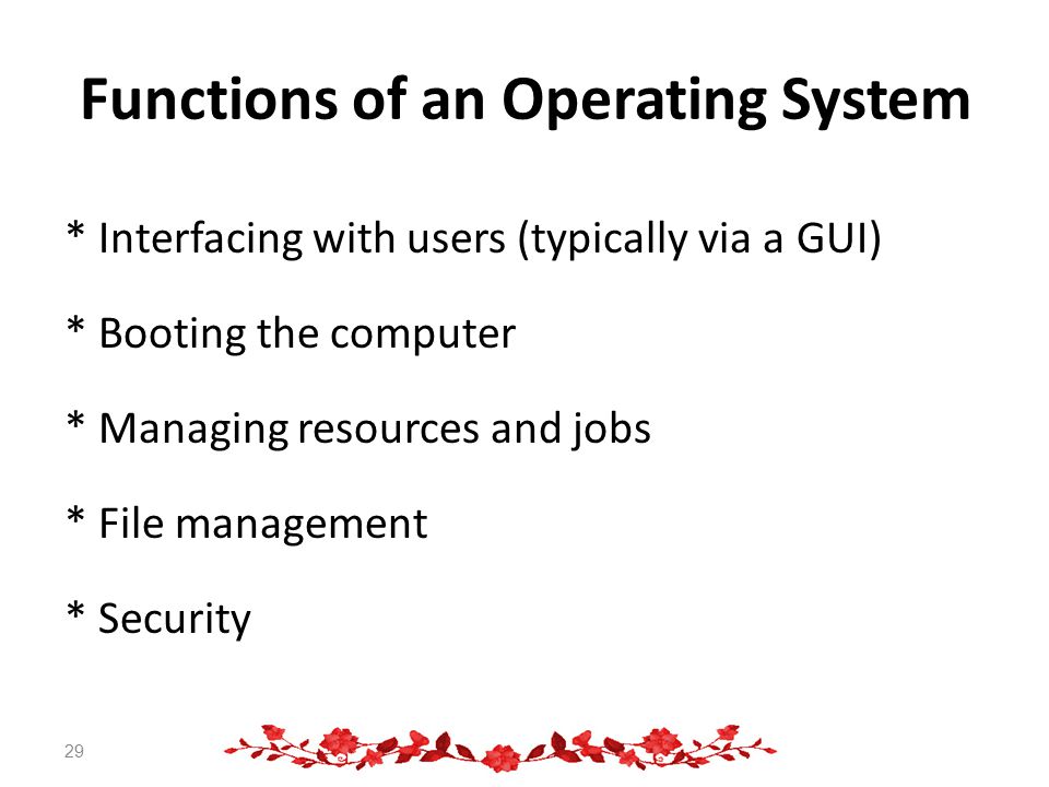 Functions of an Operating System * Interfacing with users (typically via a GUI) * Booting the computer * Managing resources and jobs * File management * Security 29
