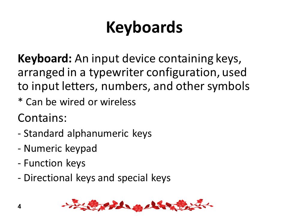 Keyboards Keyboard: An input device containing keys, arranged in a typewriter configuration, used to input letters, numbers, and other symbols * Can be wired or wireless Contains: - Standard alphanumeric keys - Numeric keypad - Function keys - Directional keys and special keys 4