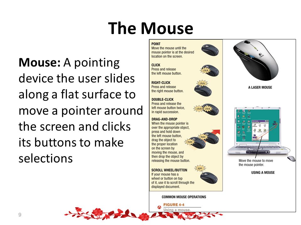 The Mouse Mouse: A pointing device the user slides along a flat surface to move a pointer around the screen and clicks its buttons to make selections 9