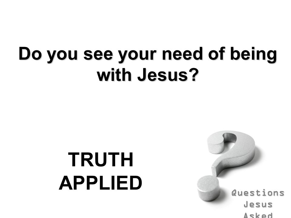 Questions Jesus Asked Do you see your need of being with Jesus TRUTH APPLIED