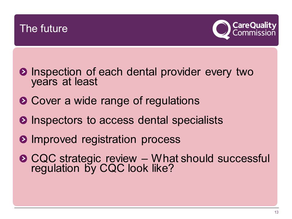 13 The future Inspection of each dental provider every two years at least Cover a wide range of regulations Inspectors to access dental specialists Improved registration process CQC strategic review – What should successful regulation by CQC look like