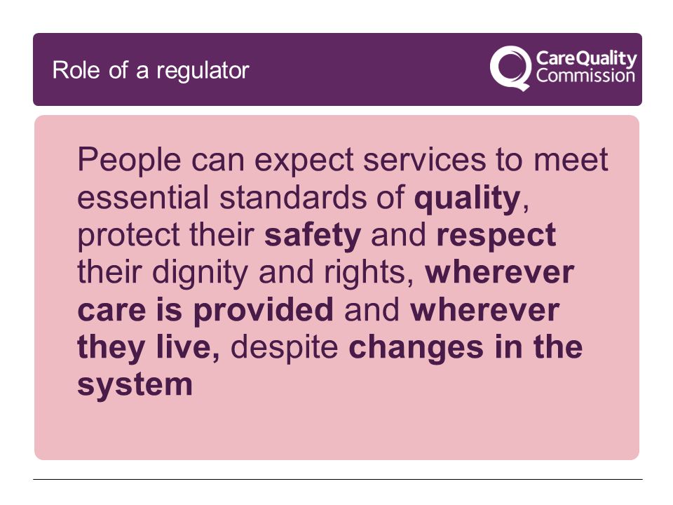 People can expect services to meet essential standards of quality, protect their safety and respect their dignity and rights, wherever care is provided and wherever they live, despite changes in the system Role of a regulator