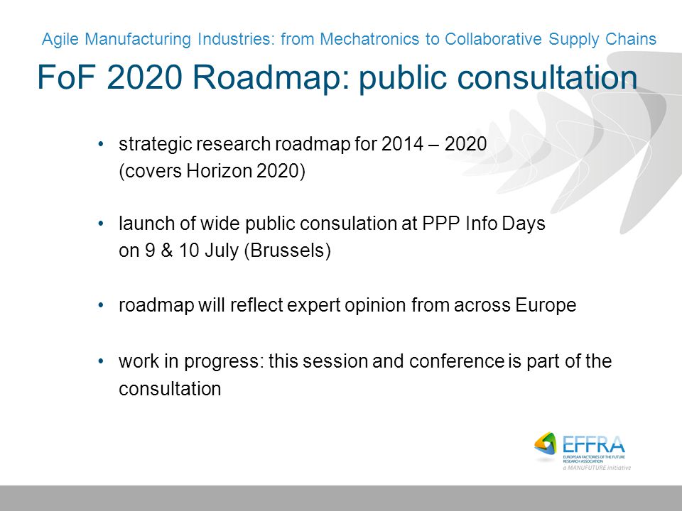 FoF 2020 Roadmap: public consultation strategic research roadmap for 2014 – 2020 (covers Horizon 2020) launch of wide public consulation at PPP Info Days on 9 & 10 July (Brussels) roadmap will reflect expert opinion from across Europe work in progress: this session and conference is part of the consultation Agile Manufacturing Industries: from Mechatronics to Collaborative Supply Chains