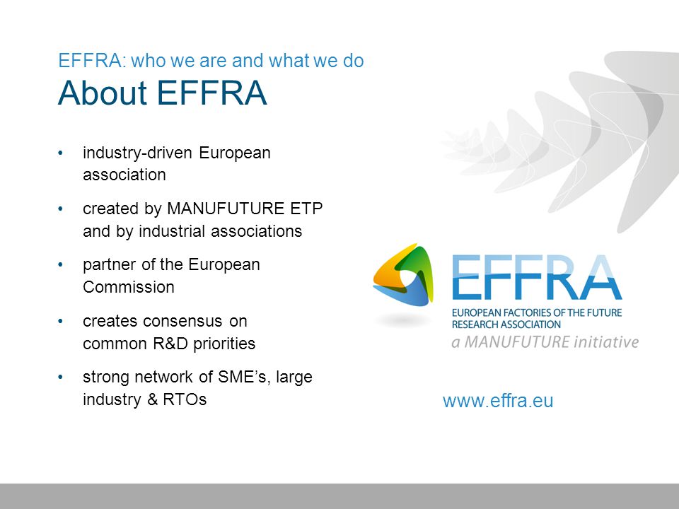 EFFRA: who we are and what we do About EFFRA industry-driven European association created by MANUFUTURE ETP and by industrial associations partner of the European Commission creates consensus on common R&D priorities strong network of SME’s, large industry & RTOs