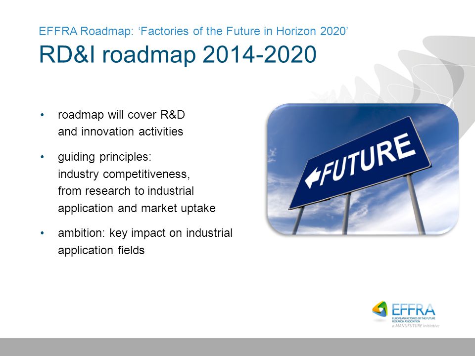 EFFRA Roadmap: ‘Factories of the Future in Horizon 2020’ RD&I roadmap roadmap will cover R&D and innovation activities guiding principles: industry competitiveness, from research to industrial application and market uptake ambition: key impact on industrial application fields