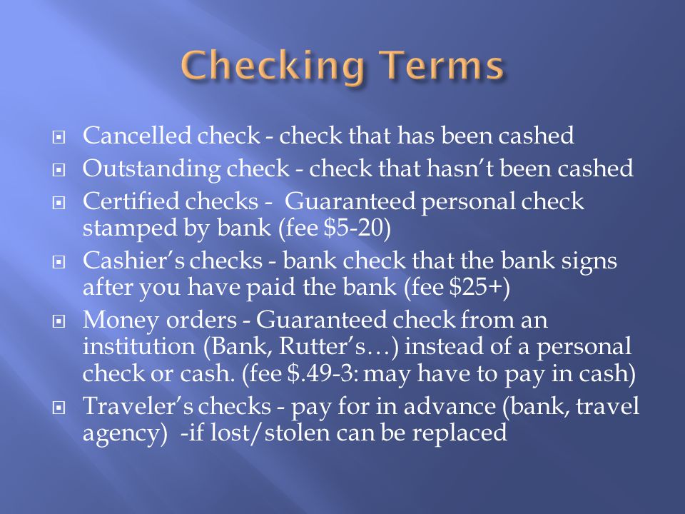  Cancelled check - check that has been cashed  Outstanding check - check that hasn’t been cashed  Certified checks - Guaranteed personal check stamped by bank (fee $5-20)  Cashier’s checks - bank check that the bank signs after you have paid the bank (fee $25+)  Money orders - Guaranteed check from an institution (Bank, Rutter’s…) instead of a personal check or cash.