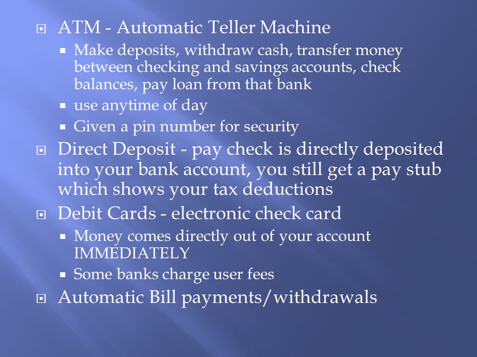  ATM - Automatic Teller Machine  Make deposits, withdraw cash, transfer money between checking and savings accounts, check balances, pay loan from that bank  use anytime of day  Given a pin number for security  Direct Deposit - pay check is directly deposited into your bank account, you still get a pay stub which shows your tax deductions  Debit Cards - electronic check card  Money comes directly out of your account IMMEDIATELY  Some banks charge user fees  Automatic Bill payments/withdrawals