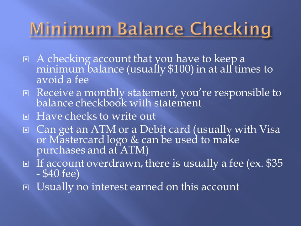  A checking account that you have to keep a minimum balance (usually $100) in at all times to avoid a fee  Receive a monthly statement, you’re responsible to balance checkbook with statement  Have checks to write out  Can get an ATM or a Debit card (usually with Visa or Mastercard logo & can be used to make purchases and at ATM)  If account overdrawn, there is usually a fee (ex.