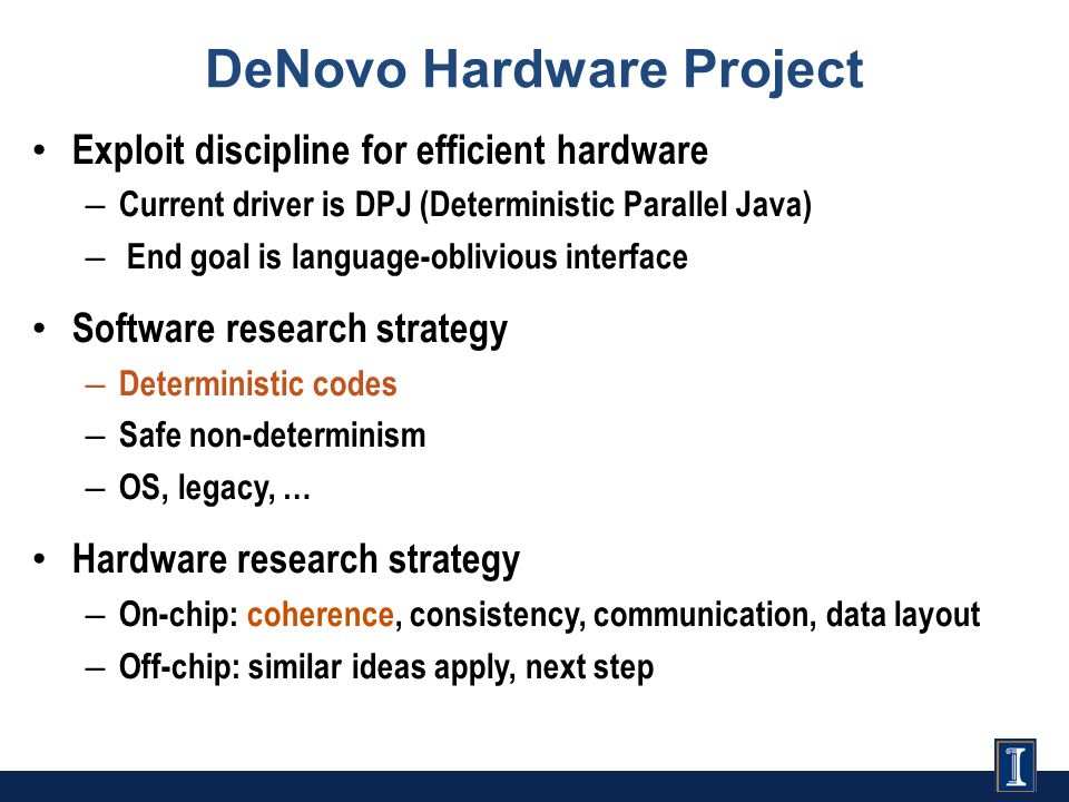 DeNovo Hardware Project Exploit discipline for efficient hardware – Current driver is DPJ (Deterministic Parallel Java) – End goal is language-oblivious interface Software research strategy – Deterministic codes – Safe non-determinism – OS, legacy, … Hardware research strategy – On-chip: coherence, consistency, communication, data layout – Off-chip: similar ideas apply, next step