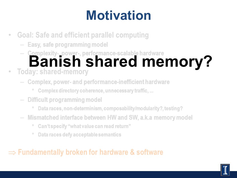 Goal: Safe and efficient parallel computing – Easy, safe programming model – Complexity-, power-, performance-scalable hardware Today: shared-memory – Complex, power- and performance-inefficient hardware * Complex directory coherence, unnecessary traffic,...