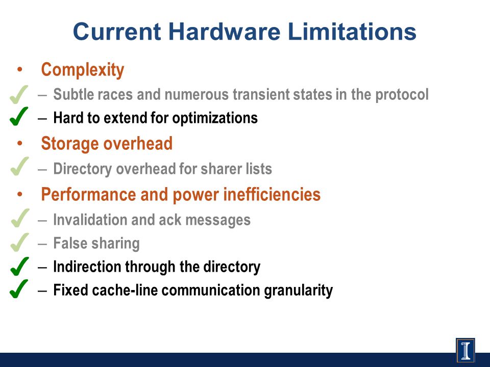Current Hardware Limitations ✔ ✔ ✔ ✔ ✔ ✔ ✔ Complexity – Subtle races and numerous transient states in the protocol – Hard to extend for optimizations Storage overhead – Directory overhead for sharer lists Performance and power inefficiencies – Invalidation and ack messages – False sharing – Indirection through the directory – Fixed cache-line communication granularity