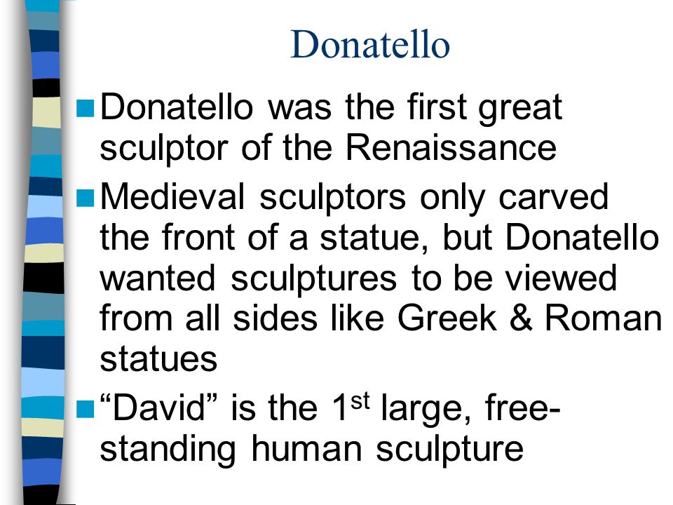 Donatello Donatello was the first great sculptor of the Renaissance Medieval sculptors only carved the front of a statue, but Donatello wanted sculptures to be viewed from all sides like Greek & Roman statues David is the 1 st large, free- standing human sculpture