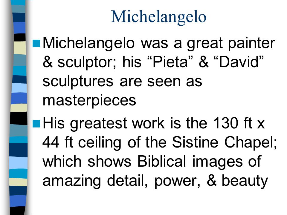Michelangelo Michelangelo was a great painter & sculptor; his Pieta & David sculptures are seen as masterpieces His greatest work is the 130 ft x 44 ft ceiling of the Sistine Chapel; which shows Biblical images of amazing detail, power, & beauty