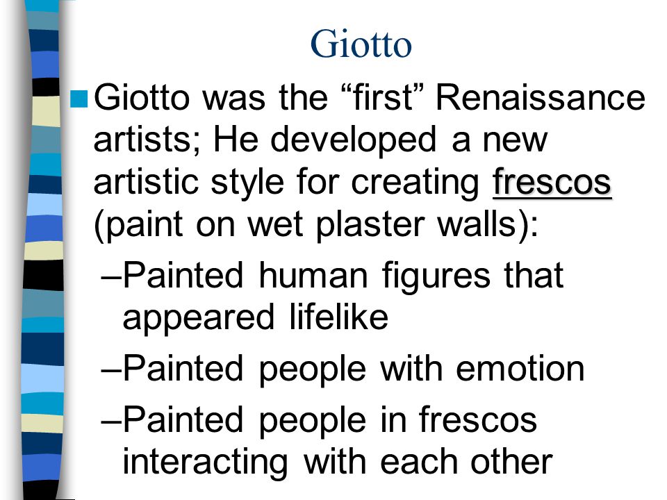 Giotto frescos Giotto was the first Renaissance artists; He developed a new artistic style for creating frescos (paint on wet plaster walls): –Painted human figures that appeared lifelike –Painted people with emotion –Painted people in frescos interacting with each other