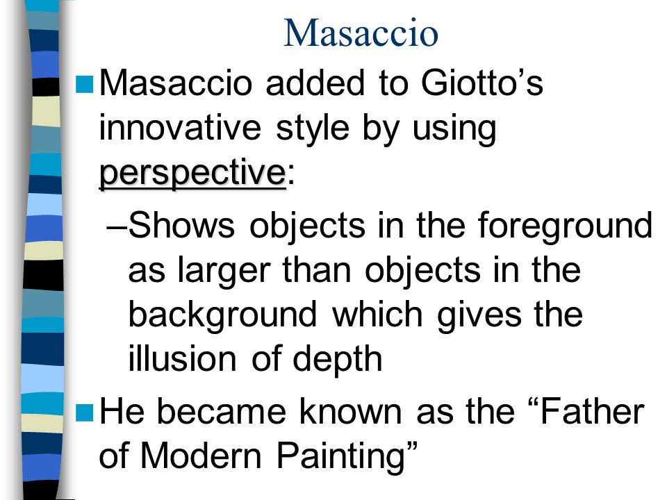 Masaccio perspective Masaccio added to Giotto’s innovative style by using perspective: –Shows objects in the foreground as larger than objects in the background which gives the illusion of depth He became known as the Father of Modern Painting
