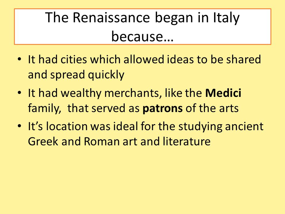 The Renaissance began in Italy because… It had cities which allowed ideas to be shared and spread quickly It had wealthy merchants, like the Medici family, that served as patrons of the arts It’s location was ideal for the studying ancient Greek and Roman art and literature