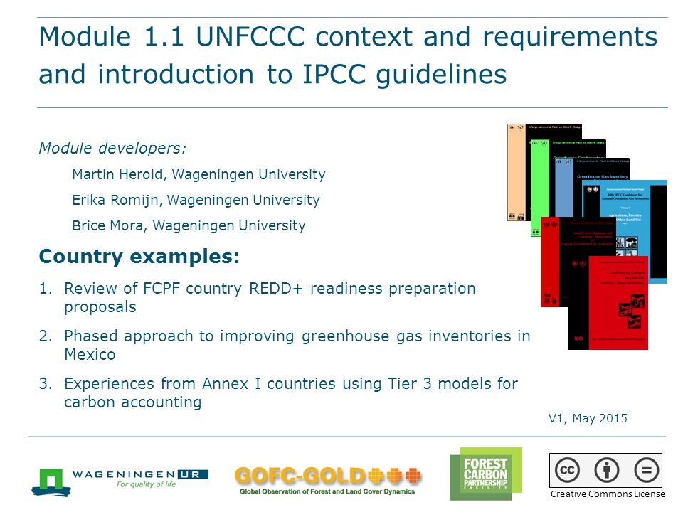 Module 1.1 UNFCCC context and requirements and introduction to IPCC guidelines REDD+ training materials by GOFC-GOLD, Wageningen University, World Bank FCPF 1 Module 1.1 UNFCCC context and requirements and introduction to IPCC guidelines Module developers: Martin Herold, Wageningen University Erika Romijn, Wageningen University Brice Mora, Wageningen University Country examples: 1.Review of FCPF country REDD+ readiness preparation proposals 2.Phased approach to improving greenhouse gas inventories in Mexico 3.Experiences from Annex I countries using Tier 3 models for carbon accounting V1, May 2015 Creative Commons License