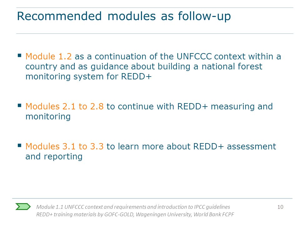 Module 1.1 UNFCCC context and requirements and introduction to IPCC guidelines REDD+ training materials by GOFC-GOLD, Wageningen University, World Bank FCPF 10 Recommended modules as follow-up  Module 1.2 as a continuation of the UNFCCC context within a country and as guidance about building a national forest monitoring system for REDD+  Modules 2.1 to 2.8 to continue with REDD+ measuring and monitoring  Modules 3.1 to 3.3 to learn more about REDD+ assessment and reporting