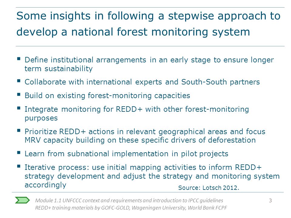 Module 1.1 UNFCCC context and requirements and introduction to IPCC guidelines REDD+ training materials by GOFC-GOLD, Wageningen University, World Bank FCPF 3 Some insights in following a stepwise approach to develop a national forest monitoring system  Define institutional arrangements in an early stage to ensure longer term sustainability  Collaborate with international experts and South-South partners  Build on existing forest-monitoring capacities  Integrate monitoring for REDD+ with other forest-monitoring purposes  Prioritize REDD+ actions in relevant geographical areas and focus MRV capacity building on these specific drivers of deforestation  Learn from subnational implementation in pilot projects  Iterative process: use initial mapping activities to inform REDD+ strategy development and adjust the strategy and monitoring system accordingly Source: Lotsch 2012.