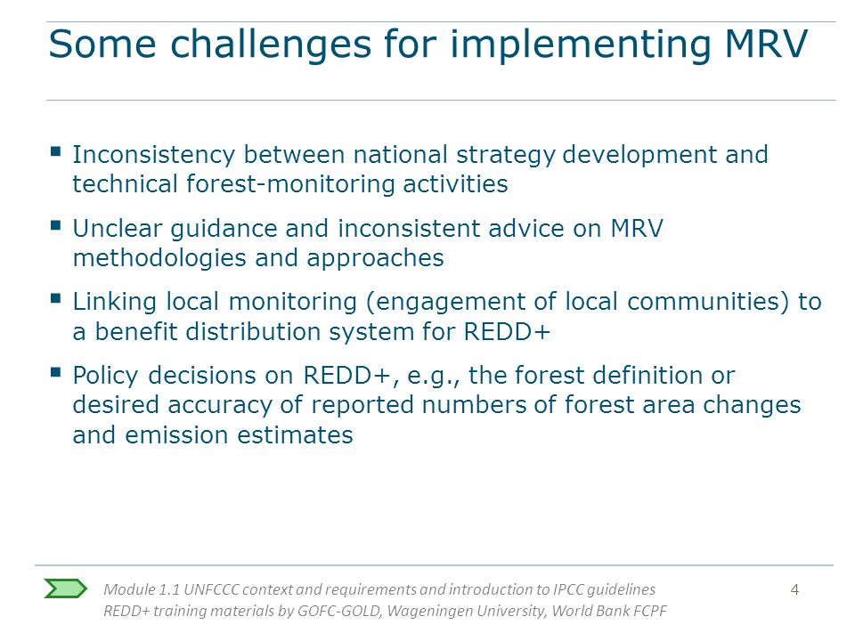 Module 1.1 UNFCCC context and requirements and introduction to IPCC guidelines REDD+ training materials by GOFC-GOLD, Wageningen University, World Bank FCPF 4 Some challenges for implementing MRV  Inconsistency between national strategy development and technical forest-monitoring activities  Unclear guidance and inconsistent advice on MRV methodologies and approaches  Linking local monitoring (engagement of local communities) to a benefit distribution system for REDD+  Policy decisions on REDD+, e.g., the forest definition or desired accuracy of reported numbers of forest area changes and emission estimates