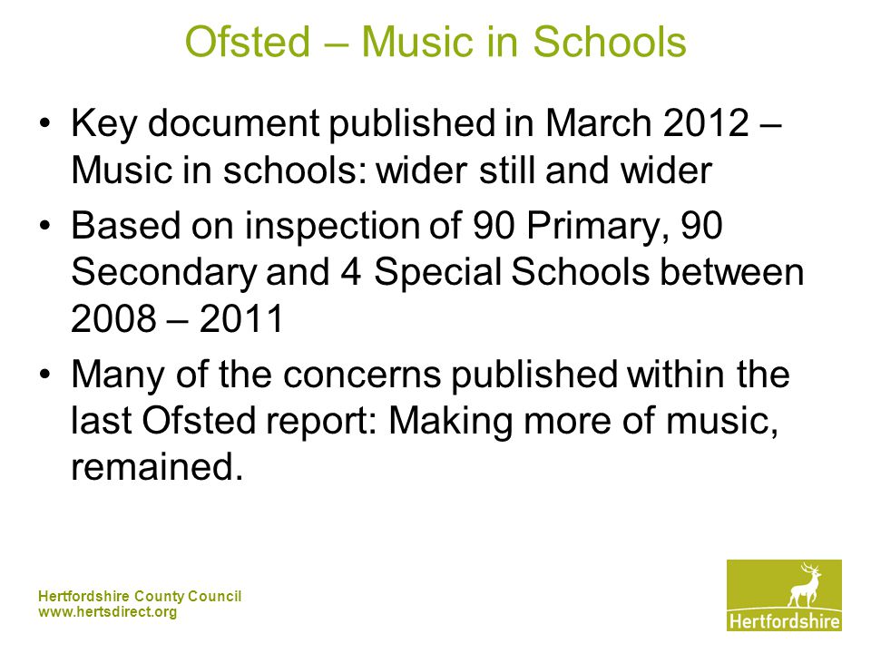 Hertfordshire County Council   Ofsted – Music in Schools Key document published in March 2012 – Music in schools: wider still and wider Based on inspection of 90 Primary, 90 Secondary and 4 Special Schools between 2008 – 2011 Many of the concerns published within the last Ofsted report: Making more of music, remained.