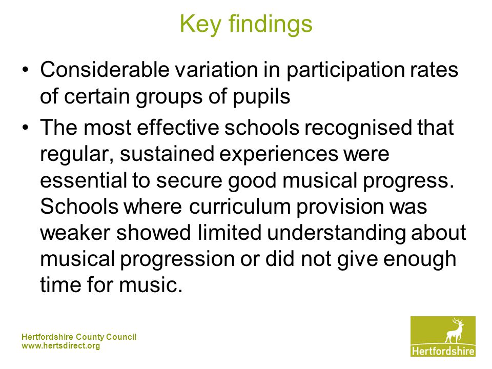 Hertfordshire County Council   Key findings Considerable variation in participation rates of certain groups of pupils The most effective schools recognised that regular, sustained experiences were essential to secure good musical progress.