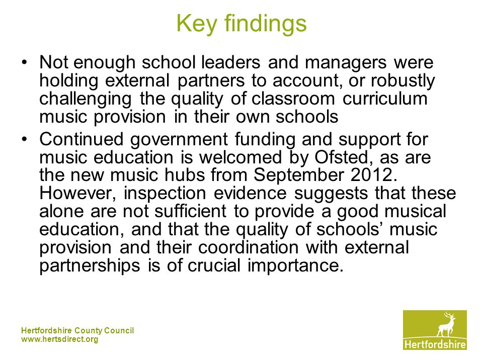 Hertfordshire County Council   Key findings Not enough school leaders and managers were holding external partners to account, or robustly challenging the quality of classroom curriculum music provision in their own schools Continued government funding and support for music education is welcomed by Ofsted, as are the new music hubs from September 2012.