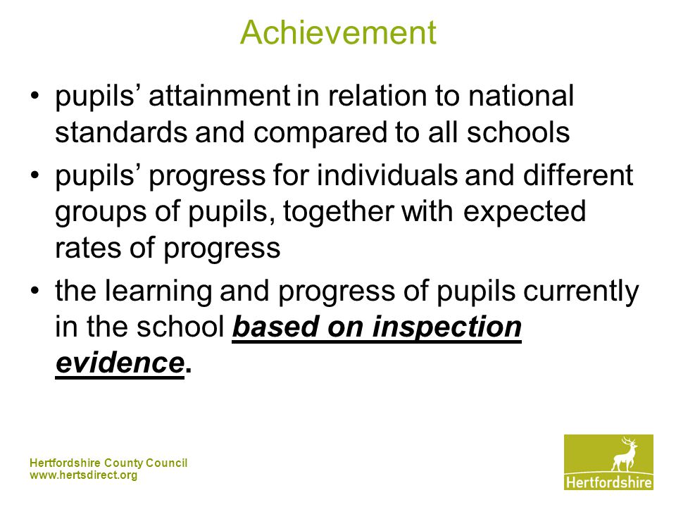 Hertfordshire County Council   Achievement pupils’ attainment in relation to national standards and compared to all schools pupils’ progress for individuals and different groups of pupils, together with expected rates of progress the learning and progress of pupils currently in the school based on inspection evidence.