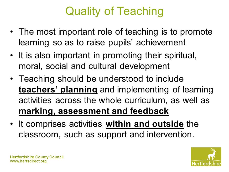 Hertfordshire County Council   Quality of Teaching The most important role of teaching is to promote learning so as to raise pupils’ achievement It is also important in promoting their spiritual, moral, social and cultural development Teaching should be understood to include teachers’ planning and implementing of learning activities across the whole curriculum, as well as marking, assessment and feedback It comprises activities within and outside the classroom, such as support and intervention.
