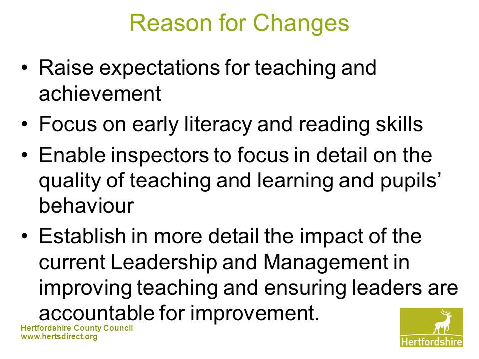 Hertfordshire County Council   Reason for Changes Raise expectations for teaching and achievement Focus on early literacy and reading skills Enable inspectors to focus in detail on the quality of teaching and learning and pupils’ behaviour Establish in more detail the impact of the current Leadership and Management in improving teaching and ensuring leaders are accountable for improvement.