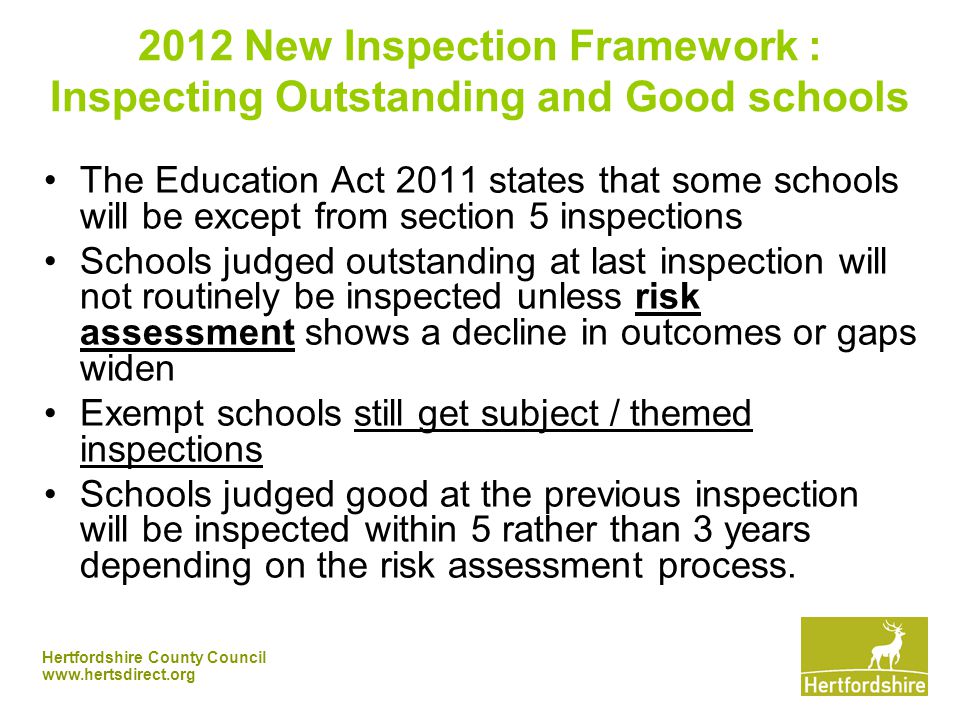 Hertfordshire County Council New Inspection Framework : Inspecting Outstanding and Good schools The Education Act 2011 states that some schools will be except from section 5 inspections Schools judged outstanding at last inspection will not routinely be inspected unless risk assessment shows a decline in outcomes or gaps widen Exempt schools still get subject / themed inspections Schools judged good at the previous inspection will be inspected within 5 rather than 3 years depending on the risk assessment process.