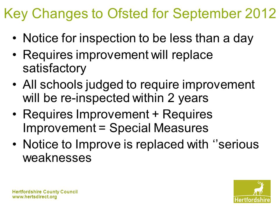 Hertfordshire County Council   Key Changes to Ofsted for September 2012 Notice for inspection to be less than a day Requires improvement will replace satisfactory All schools judged to require improvement will be re-inspected within 2 years Requires Improvement + Requires Improvement = Special Measures Notice to Improve is replaced with ‘’serious weaknesses