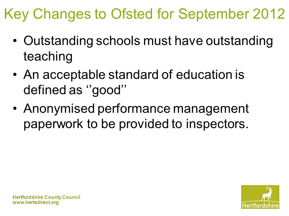 Hertfordshire County Council   Key Changes to Ofsted for September 2012 Outstanding schools must have outstanding teaching An acceptable standard of education is defined as ‘’good’’ Anonymised performance management paperwork to be provided to inspectors.